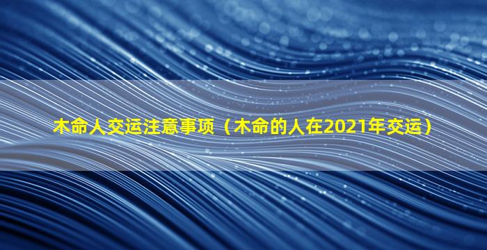 木命人交运注意事项（木命的人在2021年交运）