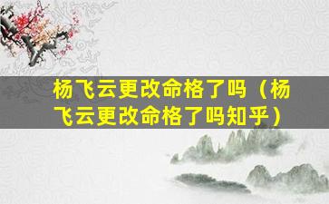 杨飞云更改命格了吗（杨飞云更改命格了吗知乎）