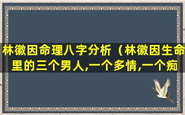 林徽因命理八字分析（林徽因生命里的三个男人,一个多情,一个痴情,一个钟情!）