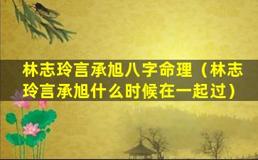 林志玲言承旭八字命理（林志玲言承旭什么时候在一起过）