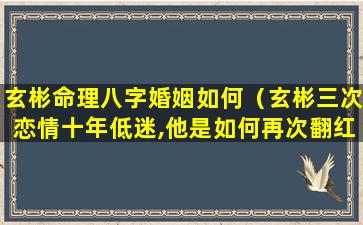 玄彬命理八字婚姻如何（玄彬三次恋情十年低迷,他是如何再次翻红的）