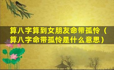 算八字算到女朋友命带孤怜（算八字命带孤怜是什么意思）