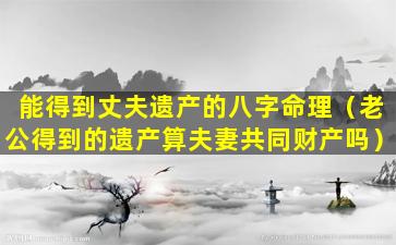 能得到丈夫遗产的八字命理（老公得到的遗产算夫妻共同财产吗）