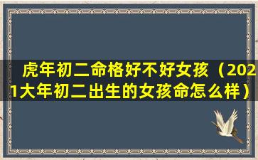 虎年初二命格好不好女孩（2021大年初二出生的女孩命怎么样）